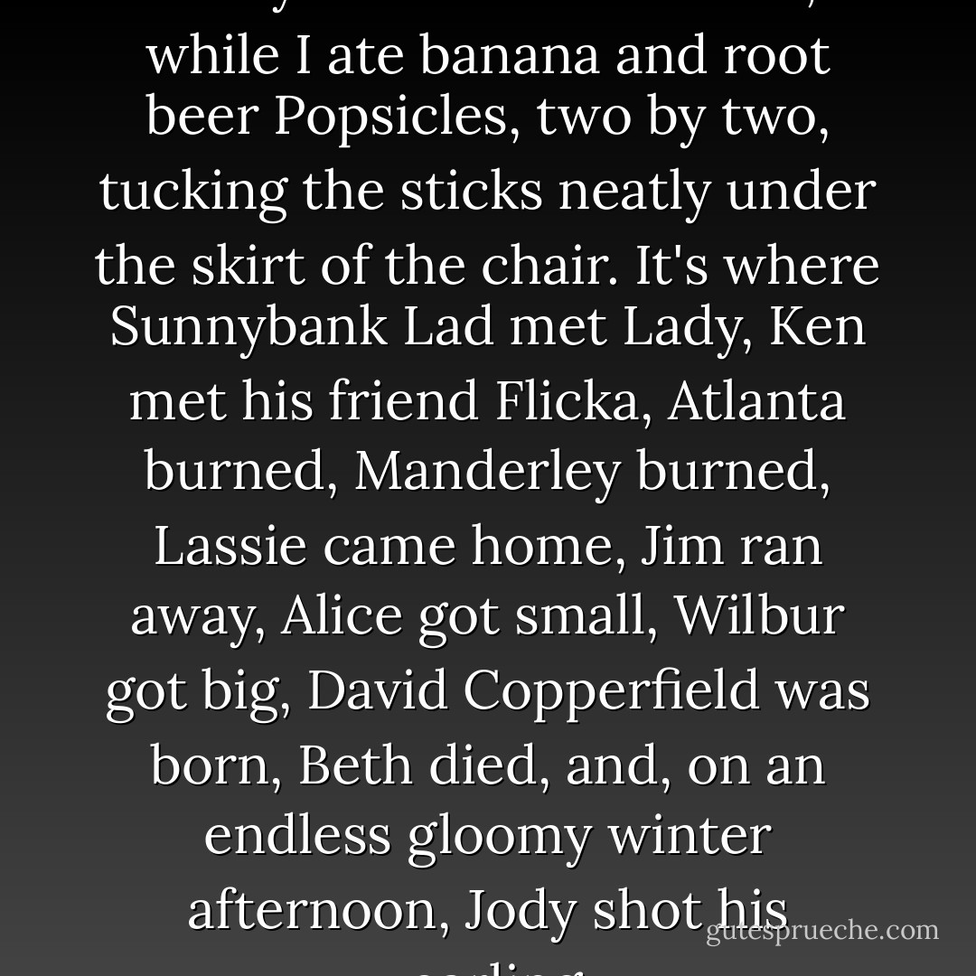 This is where the pivotal events of my childhood unfolded, while I ate banana and root beer Popsicles, two by two, tucking the sticks neatly under the skirt of the chair. It's where Sunnybank Lad met Lady, Ken met his friend Flicka, Atlanta burned, Manderley burned, Lassie came home, Jim ran away, Alice got small, Wilbur got big, David Copperfield was born, Beth died, and, on an endless gloomy winter afternoon, Jody shot his yearling. - Jo Ann Beard