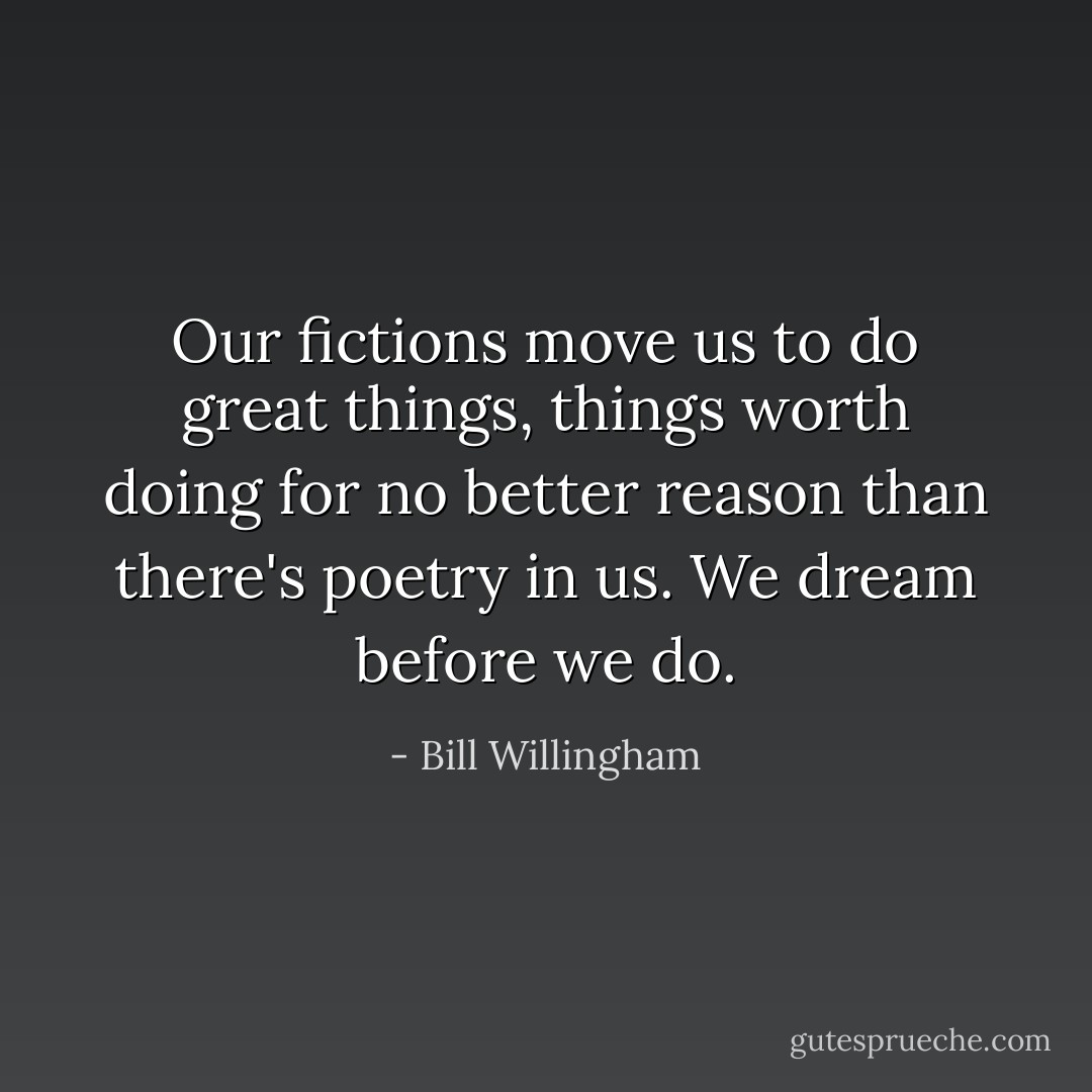 Our fictions move us to do great things, things worth doing for no better reason than there's poetry in us. We dream before we do. - Bill Willingham