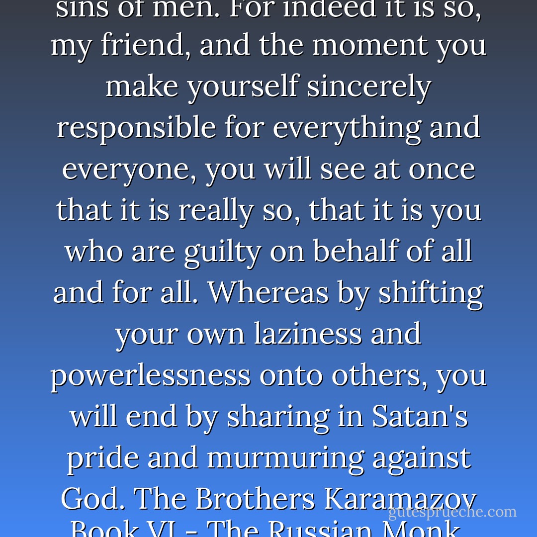 There is only one salvation for you: take yourself up, and make yourself responsible for all the sins of men. For indeed it is so, my friend, and the moment you make yourself sincerely responsible for everything and everyone, you will see at once that it is really so, that it is you who are guilty on behalf of all and for all. Whereas by shifting your own laziness and powerlessness onto others, you will end by sharing in Satan's pride and murmuring against God.<br />The Brothers Karamazov<br />Book VI - The Russian Monk, Chapter 3 - Conversations and Exhortations of Father Zosima. - Fyodor Dostoevsky