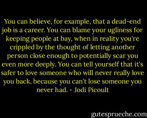 You can believe, for example, that a dead-end job is a career. You can blame your ugliness for keeping people at bay, when in reality you're crippled by the thought of letting another person close enough to potentially scar you even more deeply. You can tell yourself that it's safer to love someone who will never really love you back, because you can't lose someone you never had. - Jodi Picoult
