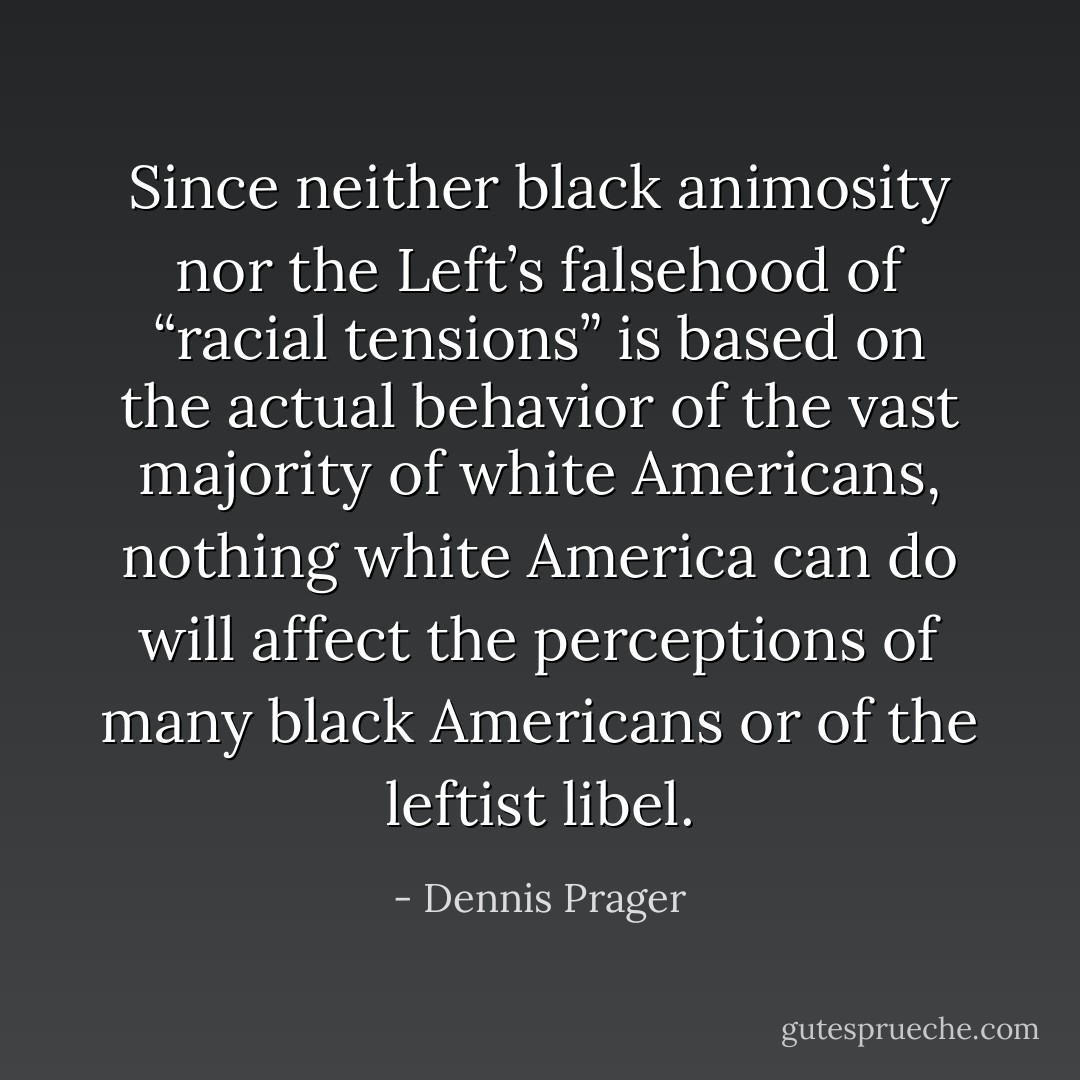 Since neither black animosity nor the Left’s falsehood of “racial tensions” is based on the actual behavior of the vast majority of white Americans, nothing white America can do will affect the perceptions of many black Americans or of the leftist libel. - Dennis Prager
