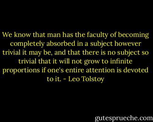 We know that man has the faculty of becoming completely absorbed in a subject however trivial it may be, and that there is no subject so trivial that it will not grow to infinite proportions if one's entire attention is devoted to it. - Leo Tolstoy