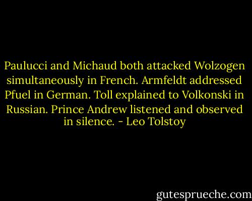 Paulucci and Michaud both attacked Wolzogen simultaneously in French. Armfeldt addressed Pfuel in German. Toll explained to Volkonski in Russian. Prince Andrew listened and observed in silence. - Leo Tolstoy