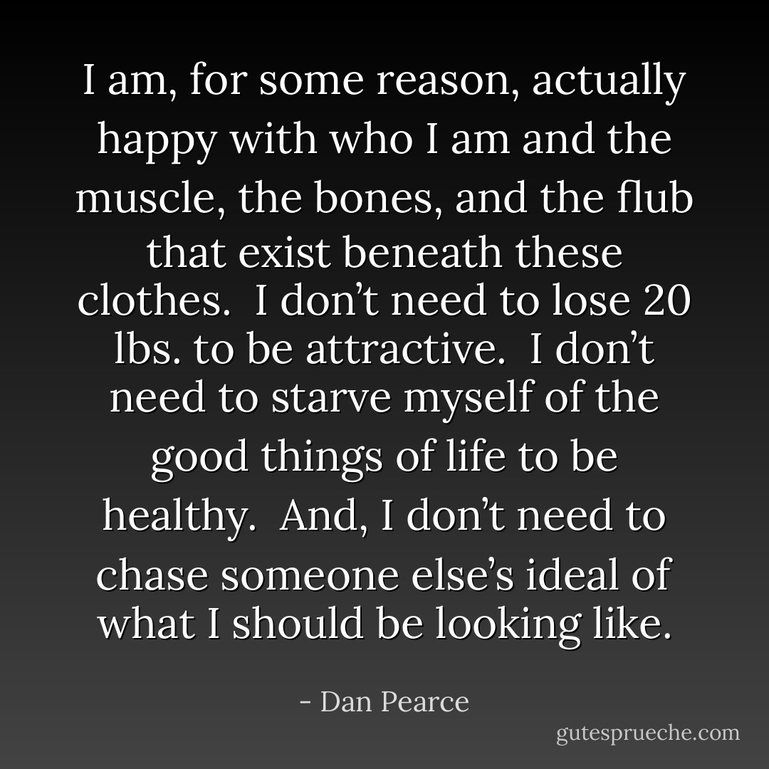 I am, for some reason, actually happy with who I am and the muscle, the bones, and the flub that exist beneath these clothes.<br /><br />I don’t need to lose 20 lbs. to be attractive.<br /><br />I don’t need to starve myself of the good things of life to be healthy.<br /><br />And, I don’t need to chase someone else’s ideal of what I should be looking like. - Dan Pearce