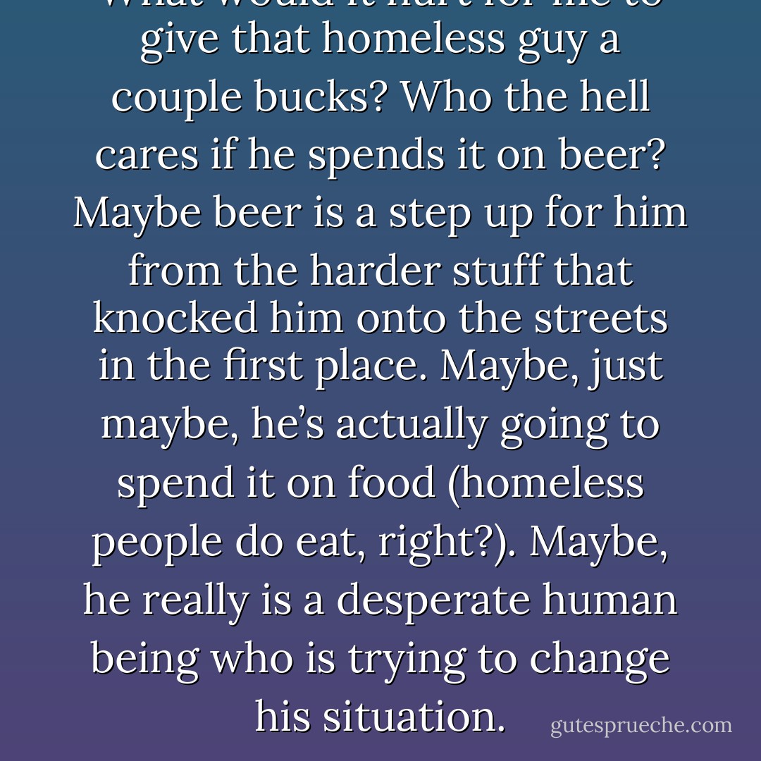 What would it hurt for me to give that homeless guy a couple bucks? Who the hell cares if he spends it on beer? Maybe beer is a step up for him from the harder stuff that knocked him onto the streets in the first place. Maybe, just maybe, he’s actually going to spend it on food (homeless people do eat, right?). Maybe, he really is a desperate human being who is trying to change his situation. - Dan Pearce