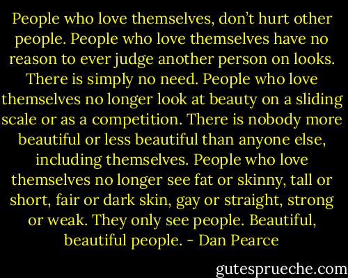 People who love themselves, don’t hurt other people. People who love themselves have no reason to ever judge another person on looks. There is simply no need. People who love themselves no longer look at beauty on a sliding scale or as a competition. There is nobody more beautiful or less beautiful than anyone else, including themselves. People who love themselves no longer see fat or skinny, tall or short, fair or dark skin, gay or straight, strong or weak. They only see people. Beautiful, beautiful people. - Dan Pearce