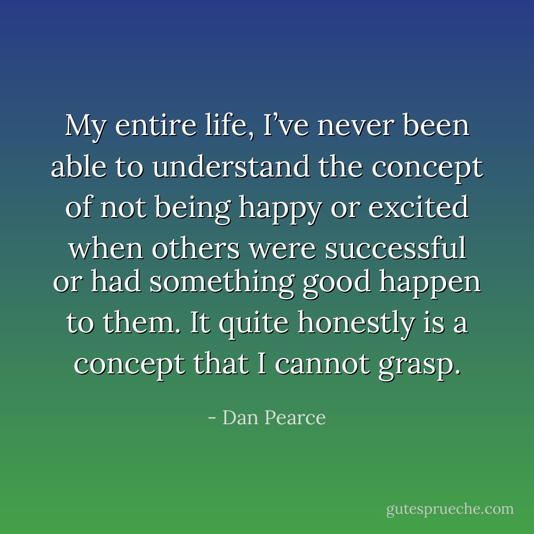 My entire life, I’ve never been able to understand the concept of not being happy or excited when others were successful or had something good happen to them. It quite honestly is a concept that I cannot grasp. - Dan Pearce