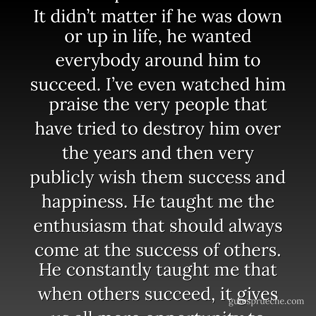 I’ve watched my dad move our family from extreme poverty to extreme wealth and then everywhere in between. Never once did I see or hear him be anything but a cheerleader for the accomplishments of others. It didn’t matter if he was down or up in life, he wanted everybody around him to succeed. I’ve even watched him praise the very people that have tried to destroy him over the years and then very publicly wish them success and happiness. He taught me the enthusiasm that should always come at the success of others. He constantly taught me that when others succeed, it gives us all more opportunity to succeed. He taught me that when there is conflict, minor or major, you can almost always walk away at the end with a handshake. - Dan Pearce