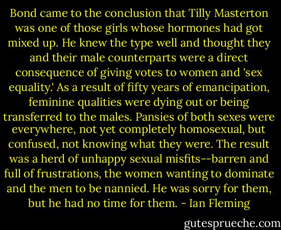 Bond came to the conclusion that Tilly Masterton was one of those girls whose hormones had got mixed up. He knew the type well and thought they and their male counterparts were a direct consequence of giving votes to women and 'sex equality.' As a result of fifty years of emancipation, feminine qualities were dying out or being transferred to the males. Pansies of both sexes were everywhere, not yet completely homosexual, but confused, not knowing what they were. The result was a herd of unhappy sexual misfits--barren and full of frustrations, the women wanting to dominate and the men to be nannied. He was sorry for them, but he had no time for them. - Ian Fleming