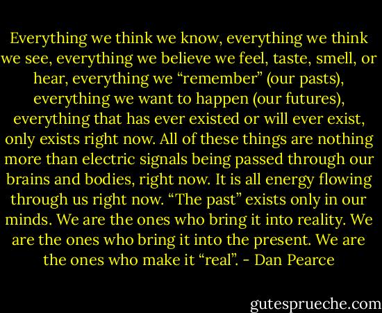 Everything we think we know, everything we think we see, everything we believe we feel, taste, smell, or hear, everything we “remember” (our pasts), everything we want to happen (our futures), everything that has ever existed or will ever exist, only exists right now. All of these things are nothing more than electric signals being passed through our brains and bodies, right now. It is all energy flowing through us right now. “The past” exists only in our minds. We are the ones who bring it into reality. We are the ones who bring it into the present. We are the ones who make it “real”. - Dan Pearce