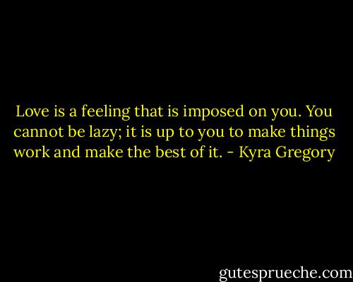 Love is a feeling that is imposed on you. You cannot be lazy; it is up to you to make things work and make the best of it. - Kyra Gregory