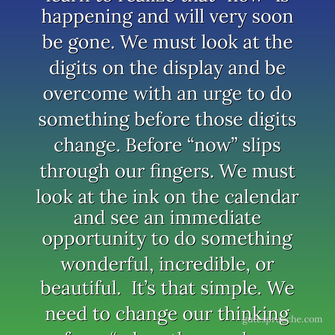 Every time we look at the clock, we must learn to feel a sense of urgency. We must learn to realize that “now” is happening and will very soon be gone. We must look at the digits on the display and be overcome with an urge to do something before those digits change. Before “now” slips through our fingers. We must look at the ink on the calendar and see an immediate opportunity to do something wonderful, incredible, or beautiful.<br /><br />It’s that simple. We need to change our thinking from “when the number changes” to “before the number changes”. - Dan Pearce