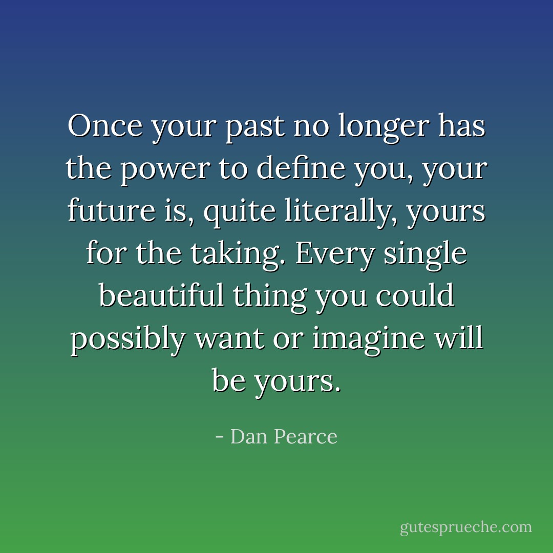 Once your past no longer has the power to define you, your future is, quite literally, yours for the taking. Every single beautiful thing you could possibly want or imagine will be yours. - Dan Pearce