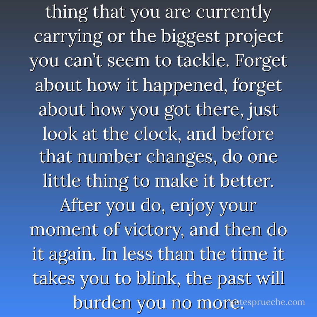 Think of the most discouraging thing that you are currently carrying or the biggest project you can’t seem to tackle. Forget about how it happened, forget about how you got there, just look at the clock, and before that number changes, do one little thing to make it better. After you do, enjoy your moment of victory, and then do it again. In less than the time it takes you to blink, the past will burden you no more. - Dan Pearce