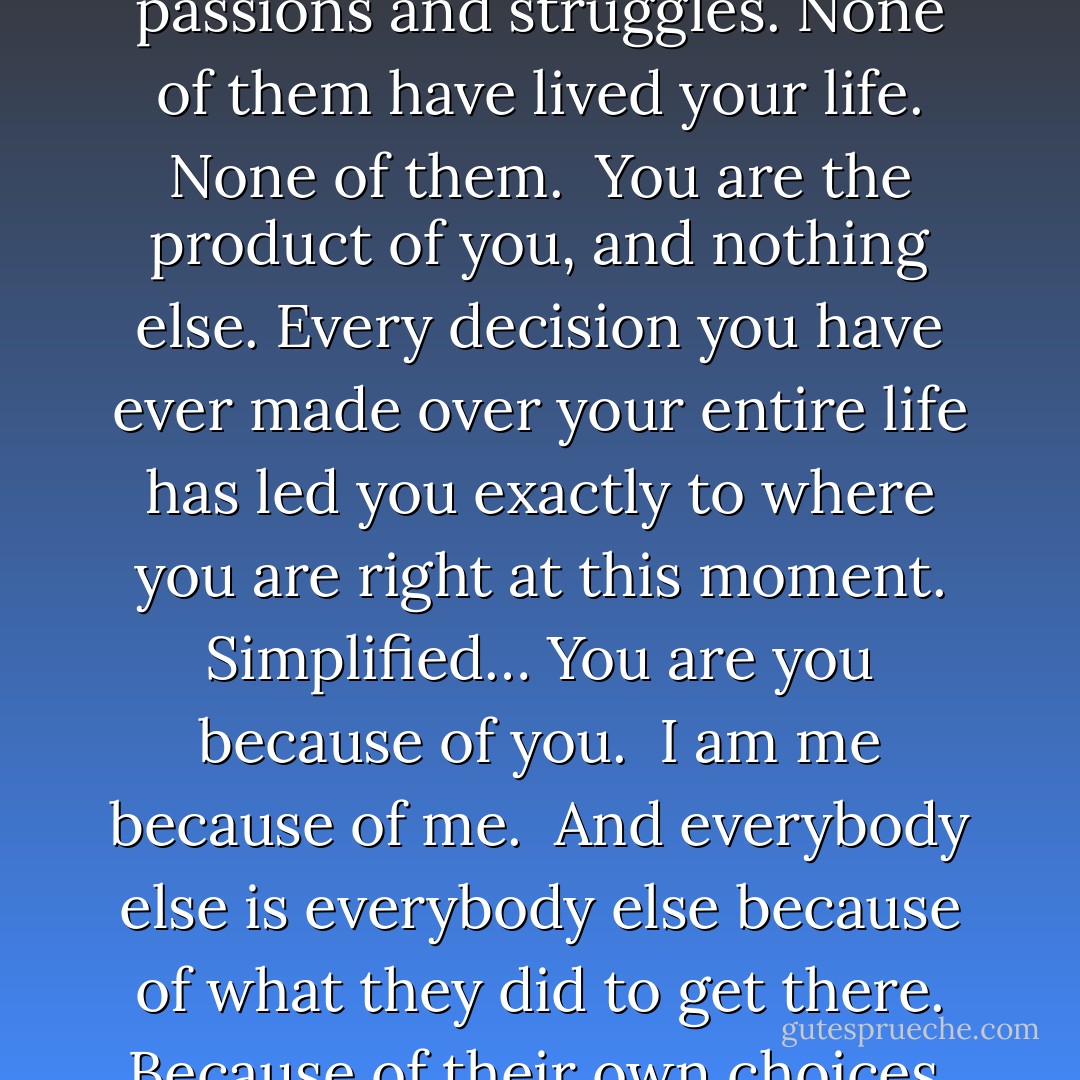 Don’t you get it? There is no other you. Out of the six and a half billion people on earth, not a single one of them has had the same experiences in life that you have had. None of them share the exact same passions and struggles. None of them have lived your life. None of them.<br /><br />You are the product of you, and nothing else. Every decision you have ever made over your entire life has led you exactly to where you are right at this moment. Simplified… You are you because of you.<br /><br />I am me because of me.<br /><br />And everybody else is everybody else because of what they did to get there. Because of their own choices. Because of their own paths.<br /><br />There is no “normal” because there isn’t a single common trait shared by “everyone”. There is nothing that everyone is doing or that everyone is. - Dan Pearce