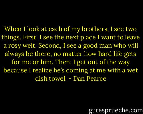 When I look at each of my brothers, I see two things. First, I see the next place I want to leave a rosy welt. Second, I see a good man who will always be there, no matter how hard life gets for me or him. Then, I get out of the way because I realize he’s coming at me with a wet dish towel. - Dan Pearce