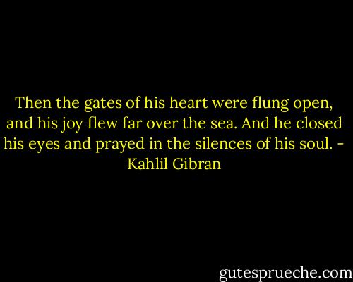Then the gates of his heart were flung open, and his joy flew far over the sea. And he closed his eyes and prayed in the silences of his soul. - Kahlil Gibran