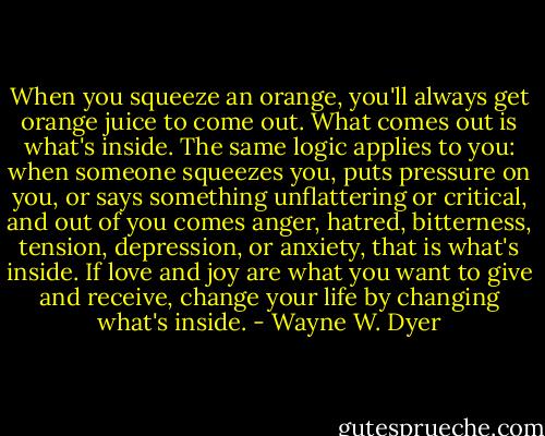 When you squeeze an orange, you'll always get orange juice to come out. What comes out is what's inside. The same logic applies to you: when someone squeezes you, puts pressure on you, or says something unflattering or critical, and out of you comes anger, hatred, bitterness, tension, depression, or anxiety, that is what's inside. If love and joy are what you want to give and receive, change your life by changing what's inside. - Wayne W. Dyer