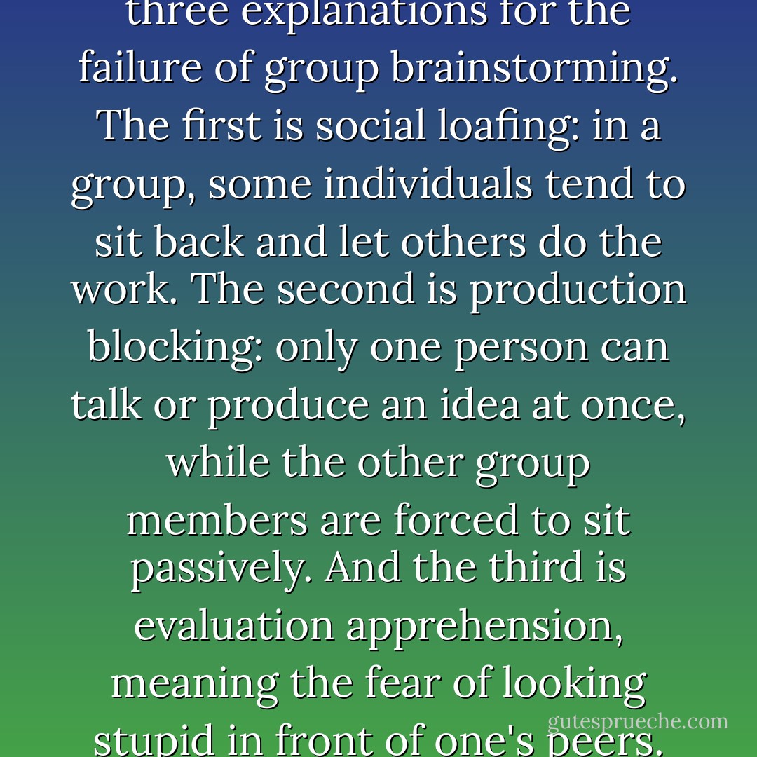 Psychologists usually offer three explanations for the failure of group brainstorming. The first is social loafing: in a group, some individuals tend to sit back and let others do the work. The second is production blocking: only one person can talk or produce an idea at once, while the other group members are forced to sit passively. And the third is evaluation apprehension, meaning the fear of looking stupid in front of one's peers. - Susan Cain