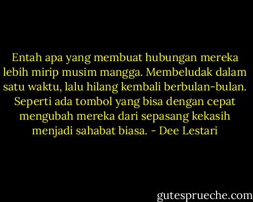 Entah apa yang membuat hubungan mereka lebih mirip musim mangga. Membeludak dalam satu waktu, lalu hilang kembali berbulan-bulan. Seperti ada tombol yang bisa dengan cepat mengubah mereka dari sepasang kekasih menjadi sahabat biasa. - Dee Lestari
