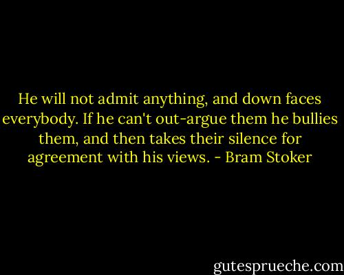 He will not admit anything, and down faces everybody. If he can't out-argue them he bullies them, and then takes their silence for agreement with his views. - Bram Stoker