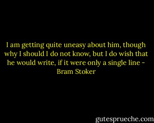 I am getting quite uneasy about him, though why I should I do not know, but I do wish that he would write, if it were only a single line - Bram Stoker