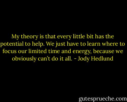My theory is that every little bit has the potential to help. We just have to learn where to focus our limited time and energy, because we obviously can’t do it all. - Jody Hedlund