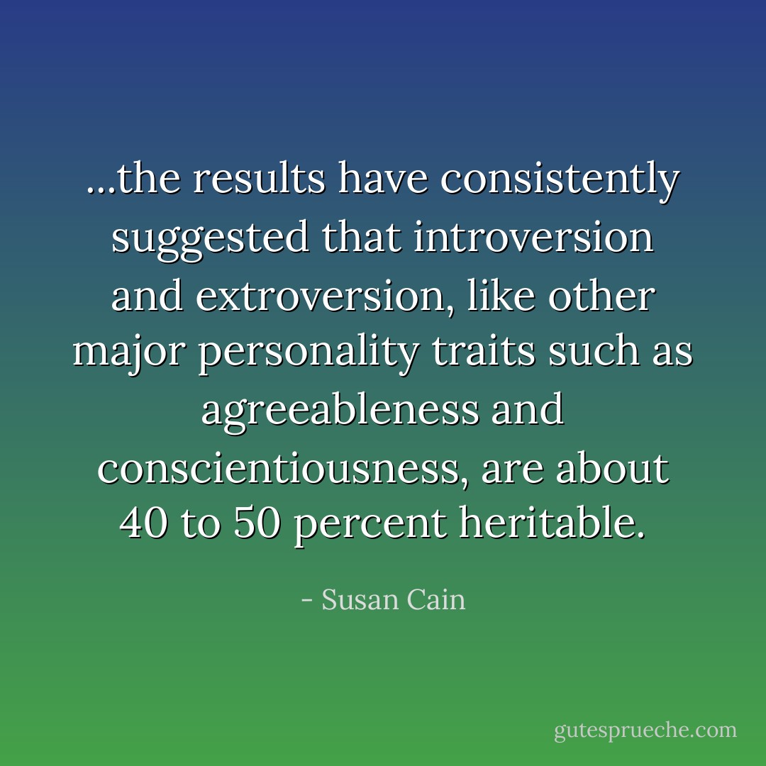 ...the results have consistently suggested that introversion and extroversion, like other major personality traits such as agreeableness and conscientiousness, are about 40 to 50 percent heritable. - Susan Cain