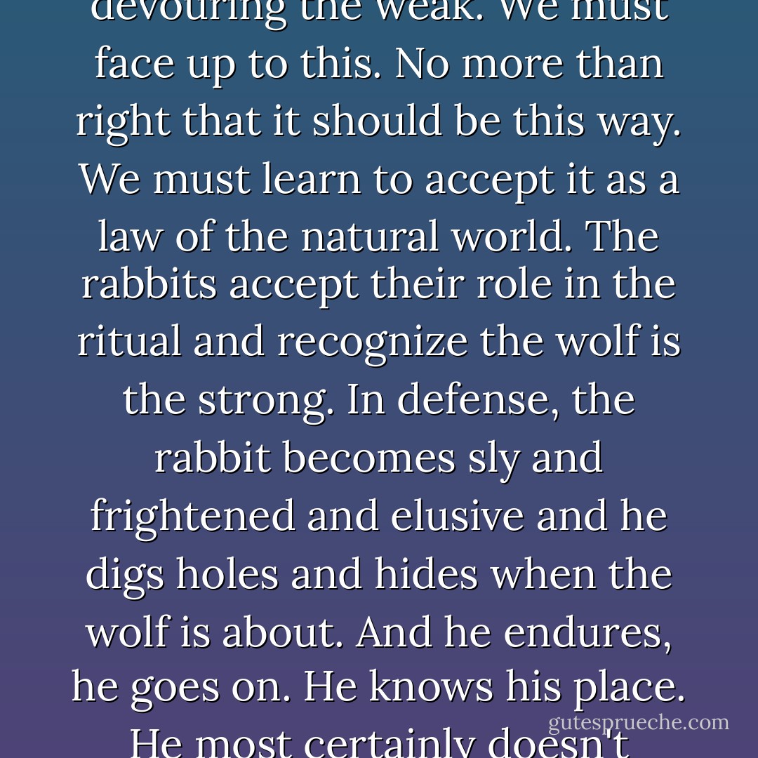 This world . . . belongs to the strong, my friend! The ritual of our existence is based on the strong getting stronger by devouring the weak. We must face up to this. No more than right that it should be this way. We must learn to accept it as a law of the natural world. The rabbits accept their role in the ritual and recognize the wolf is the strong. In defense, the rabbit becomes sly and frightened and elusive and he digs holes and hides when the wolf is about. And he endures, he goes on. He knows his place. He most certainly doesn't challenge the wolf to combat. Now, would that be wise? Would it? - Ken Kesey
