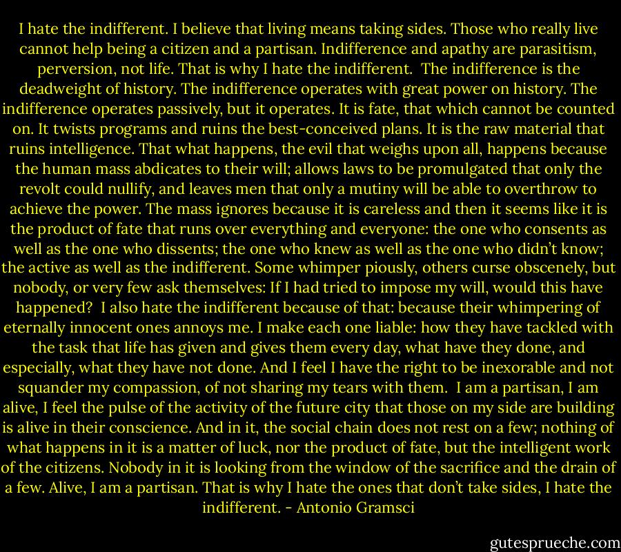 I hate the indifferent. I believe that living means taking sides. Those who really live cannot help being a citizen and a partisan. Indifference and apathy are parasitism, perversion, not life. That is why I hate the indifferent.<br /><br />The indifference is the deadweight of history. The indifference operates with great power on history. The indifference operates passively, but it operates. It is fate, that which cannot be counted on. It twists programs and ruins the best-conceived plans. It is the raw material that ruins intelligence. That what happens, the evil that weighs upon all, happens because the human mass abdicates to their will; allows laws to be promulgated that only the revolt could nullify, and leaves men that only a mutiny will be able to overthrow to achieve the power. The mass ignores because it is careless and then it seems like it is the product of fate that runs over everything and everyone: the one who consents as well as the one who dissents; the one who knew as well as the one who didn’t know; the active as well as the indifferent. Some whimper piously, others curse obscenely, but nobody, or very few ask themselves: If I had tried to impose my will, would this have happened?<br /><br />I also hate the indifferent because of that: because their whimpering of eternally innocent ones annoys me. I make each one liable: how they have tackled with the task that life has given and gives them every day, what have they done, and especially, what they have not done. And I feel I have the right to be inexorable and not squander my compassion, of not sharing my tears with them.<br /><br />I am a partisan, I am alive, I feel the pulse of the activity of the future city that those on my side are building is alive in their conscience. And in it, the social chain does not rest on a few; nothing of what happens in it is a matter of luck, nor the product of fate, but the intelligent work of the citizens. Nobody in it is looking from the window of the sacrifice and the drain of a few. Alive, I am a partisan. That is why I hate the ones that don’t take sides, I hate the indifferent. - Antonio Gramsci