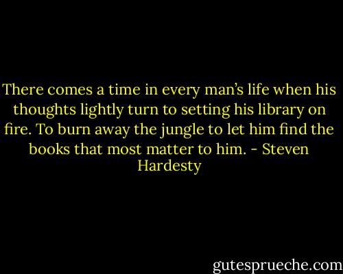 There comes a time in every man’s life when his thoughts lightly turn to setting his library on fire. To burn away the jungle to let him find the books that most matter to him. - Steven Hardesty