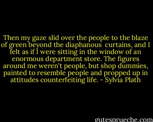 Then my gaze slid over the people to the blaze of green beyond the diaphanous <br />curtains, and I felt as if I were sitting in the window of an enormous department store. The figures around me weren't people, but shop dummies, painted to resemble people and propped up in attitudes counterfeiting life. - Sylvia Plath