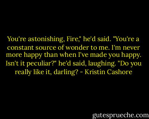 You're astonishing, Fire," he'd said. "You're a constant source of wonder to me. I'm never more happy than when I've made you happy. Isn't it peculiar?" he'd said, laughing. "Do you really like it, darling? - Kristin Cashore