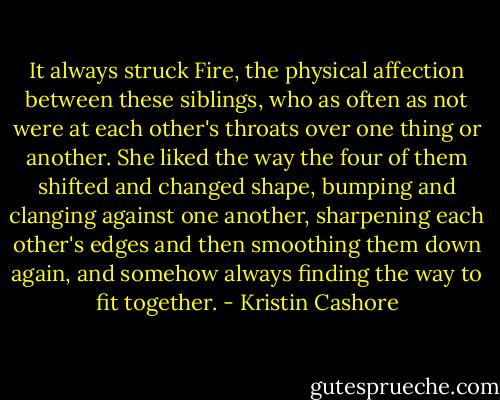 It always struck Fire, the physical affection between these siblings, who as often as not were at each other's throats over one thing or another. She liked the way the four of them shifted and changed shape, bumping and clanging against one another, sharpening each other's edges and then smoothing them down again, and somehow always finding the way to fit together. - Kristin Cashore