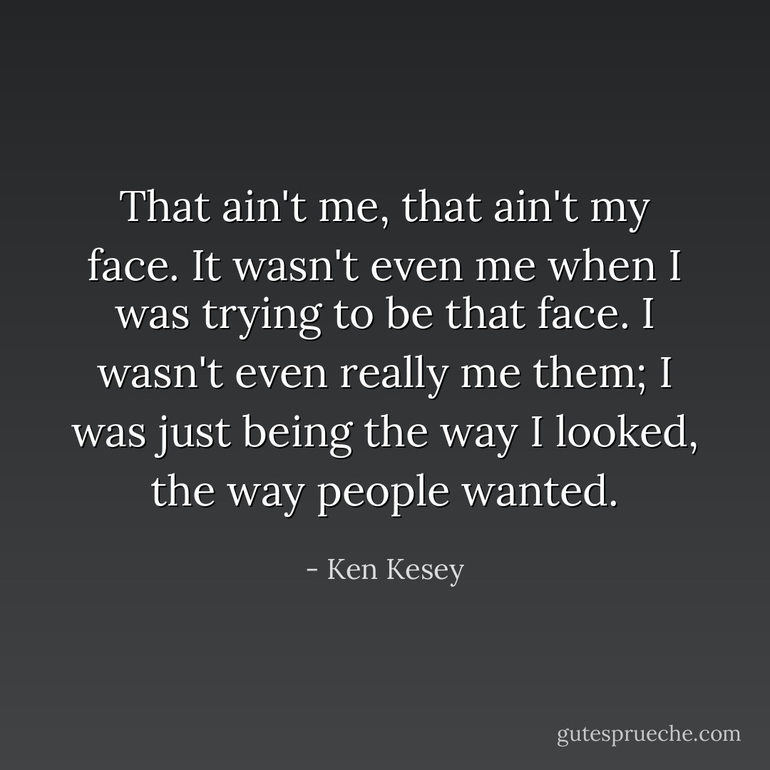 That ain't me, that ain't my face. It wasn't even me when I was trying to be that face. I wasn't even really me them; I was just being the way I looked, the way people wanted. - Ken Kesey