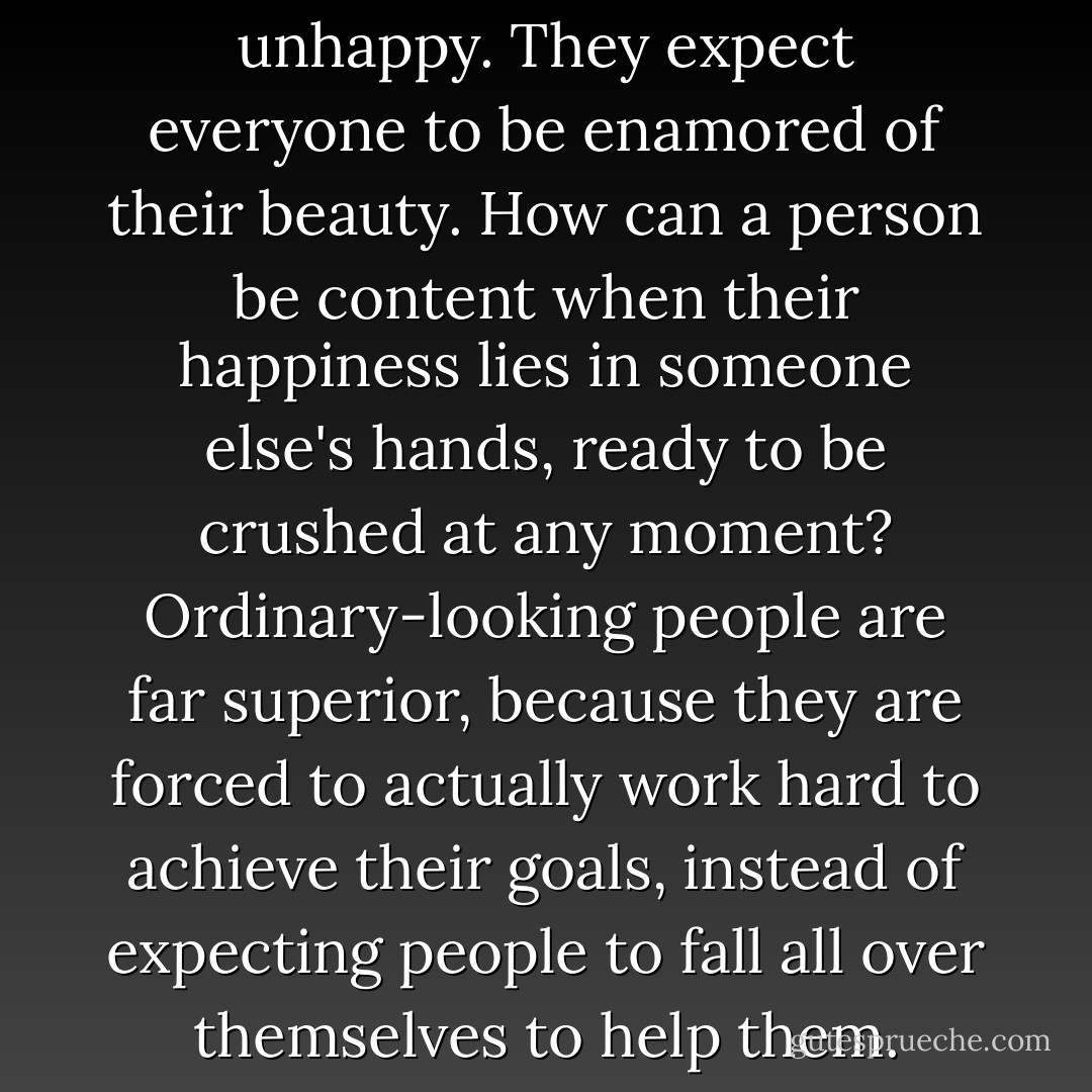 The pretty ones are usually unhappy. They expect everyone to be enamored of their beauty. How can a person be content when their happiness lies in someone else's hands, ready to be crushed at any moment? Ordinary-looking people are far superior, because they are forced to actually work hard to achieve their goals, instead of expecting people to fall all over themselves to help them. - J. Cornell Michel