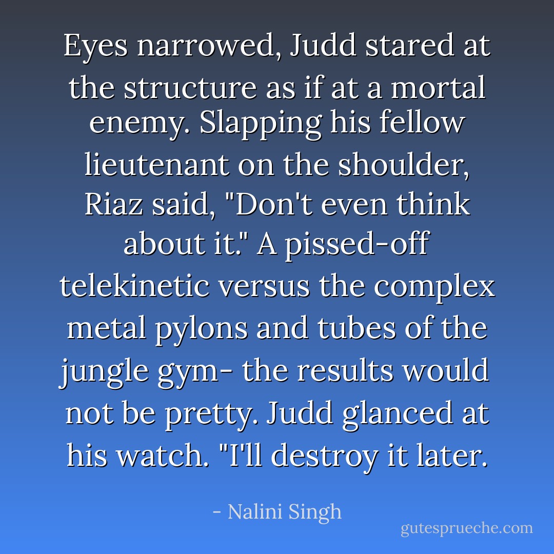 Eyes narrowed, Judd stared at the structure as if at a mortal enemy. Slapping his fellow lieutenant on the shoulder, Riaz said, "Don't even think about it." A pissed-off telekinetic versus the complex metal pylons and tubes of the jungle gym- the results would not be pretty.<br />Judd glanced at his watch. "I'll destroy it later. - Nalini Singh