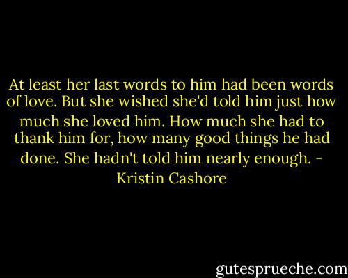At least her last words to him had been words of love. But she wished she'd told him just how much she loved him. How much she had to thank him for, how many good things he had done. She hadn't told him nearly enough. - Kristin Cashore