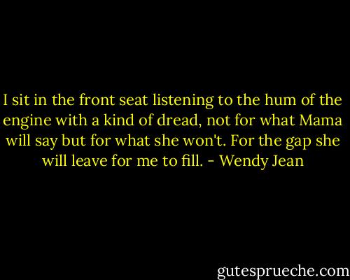 I sit in the front seat listening to the hum of the engine with a kind of dread, not for what Mama will say but for what she won't. For the gap she will leave for me to fill. - Wendy Jean