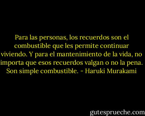 Para las personas, los recuerdos son el combustible que les permite continuar viviendo. Y para el mantenimiento de la vida, no importa que esos recuerdos valgan o no la pena. Son simple combustible. - Haruki Murakami