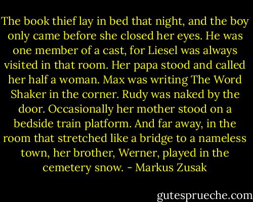 The book thief lay in bed that night, and the boy only came before she closed her eyes. He was one member of a cast, for Liesel was always visited in that room. Her papa stood and called her half a woman. Max was writing The Word Shaker in the corner. Rudy was naked by the door. Occasionally her mother stood on a bedside train platform. And far away, in the room that stretched like a bridge to a nameless town, her brother, Werner, played in the cemetery snow. - Markus Zusak