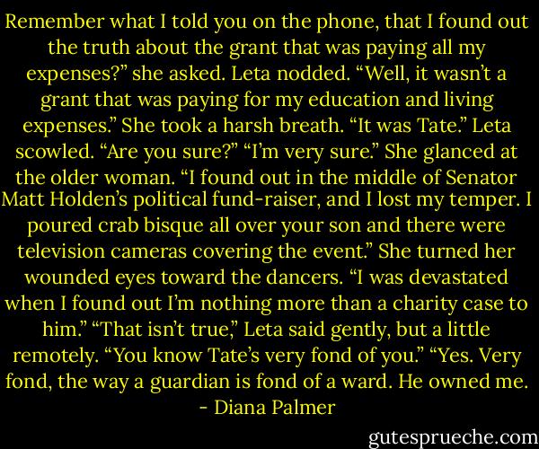 Remember what I told you on the phone, that I found out the truth about the grant that was paying all my expenses?” she asked.<br />Leta nodded.<br />“Well, it wasn’t a grant that was paying for my education and living expenses.” She took a harsh breath. “It was Tate.”<br />Leta scowled. “Are you sure?”<br />“I’m very sure.” She glanced at the older woman. “I found out in the middle of Senator Matt Holden’s political fund-raiser, and I lost my temper. I poured crab bisque all over your son and there were television cameras covering the event.” She turned her wounded eyes toward the dancers. “I was devastated when I found out I’m nothing more than a charity case to him.”<br />“That isn’t true,” Leta said gently, but a little remotely. “You know Tate’s very fond of you.”<br />“Yes. Very fond, the way a guardian is fond of a ward. He owned me. - Diana Palmer
