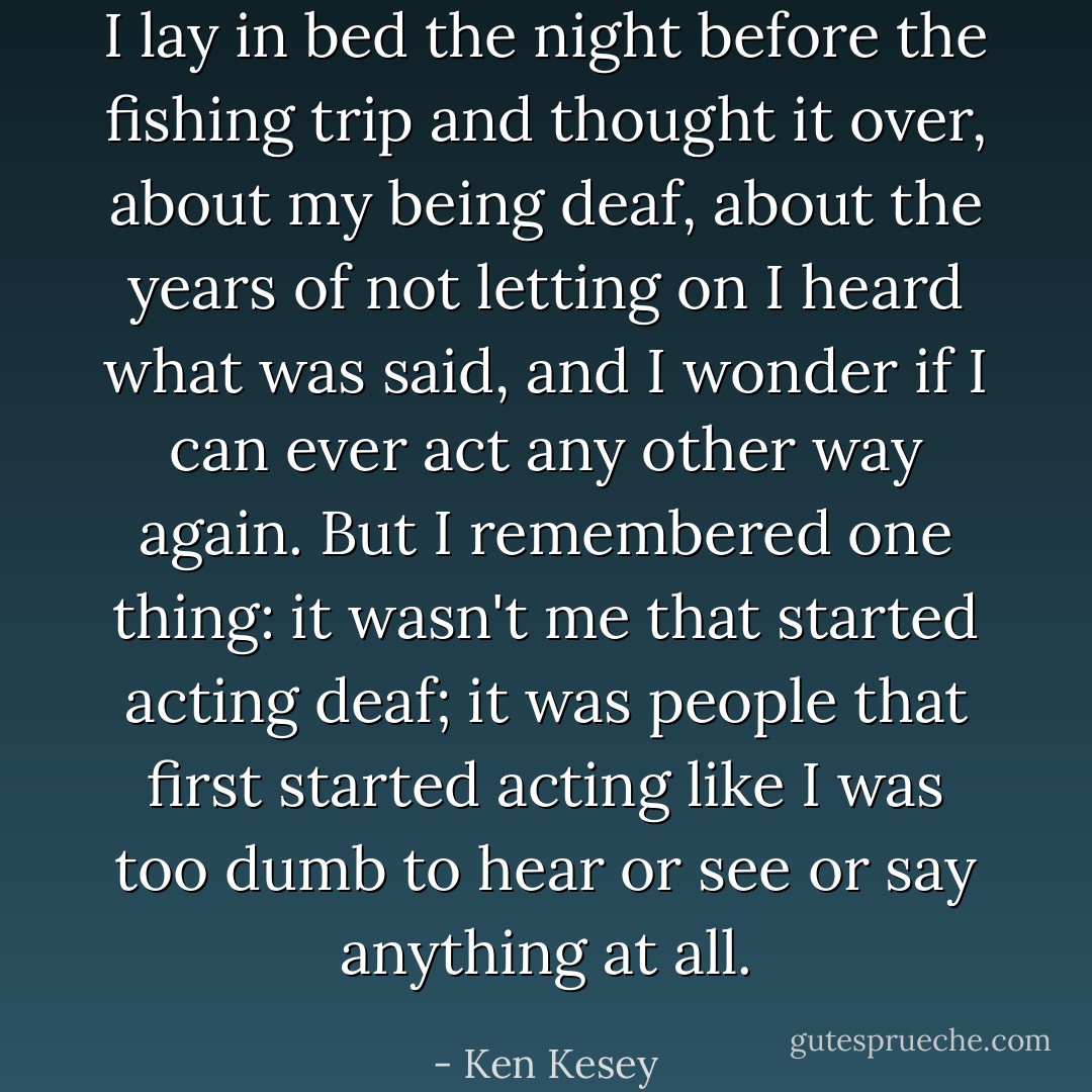 I lay in bed the night before the fishing trip and thought it over, about my being deaf, about the years of not letting on I heard what was said, and I wonder if I can ever act any other way again. But I remembered one thing: it wasn't me that started acting deaf; it was people that first started acting like I was too dumb to hear or see or say anything at all. - Ken Kesey