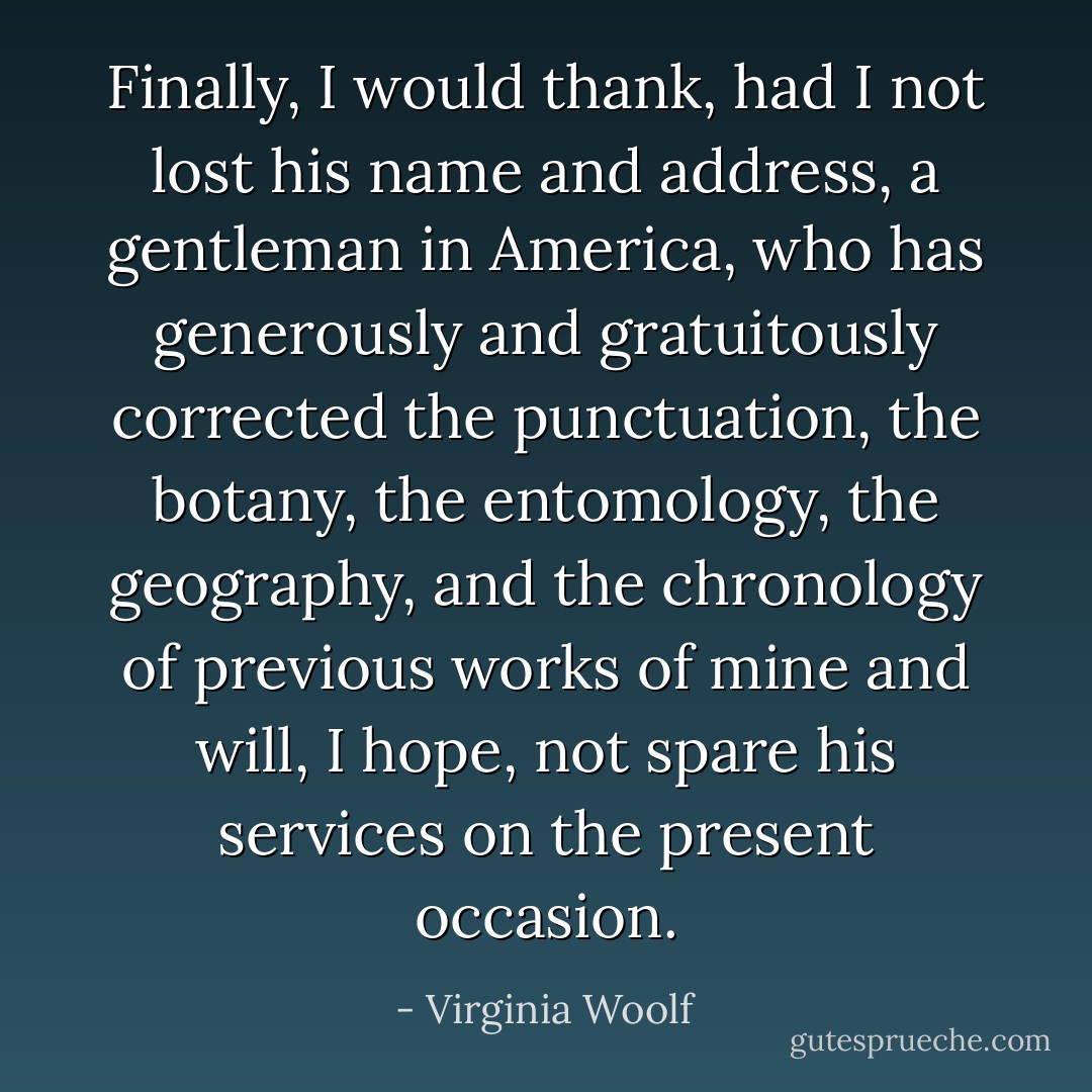 Finally, I would thank, had I not lost his name and address, a gentleman in America, who has generously and gratuitously corrected the punctuation, the botany, the entomology, the geography, and the chronology of previous works of mine and will, I hope, not spare his services on the present occasion. - Virginia Woolf