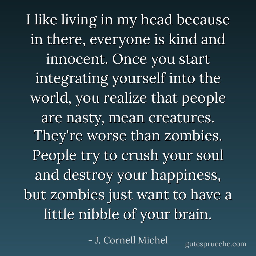 I like living in my head because in there, everyone is kind and innocent. Once you start integrating yourself into the world, you realize that people are nasty, mean creatures. They're worse than zombies. People try to crush your soul and destroy your happiness, but zombies just want to have a little nibble of your brain. - J. Cornell Michel