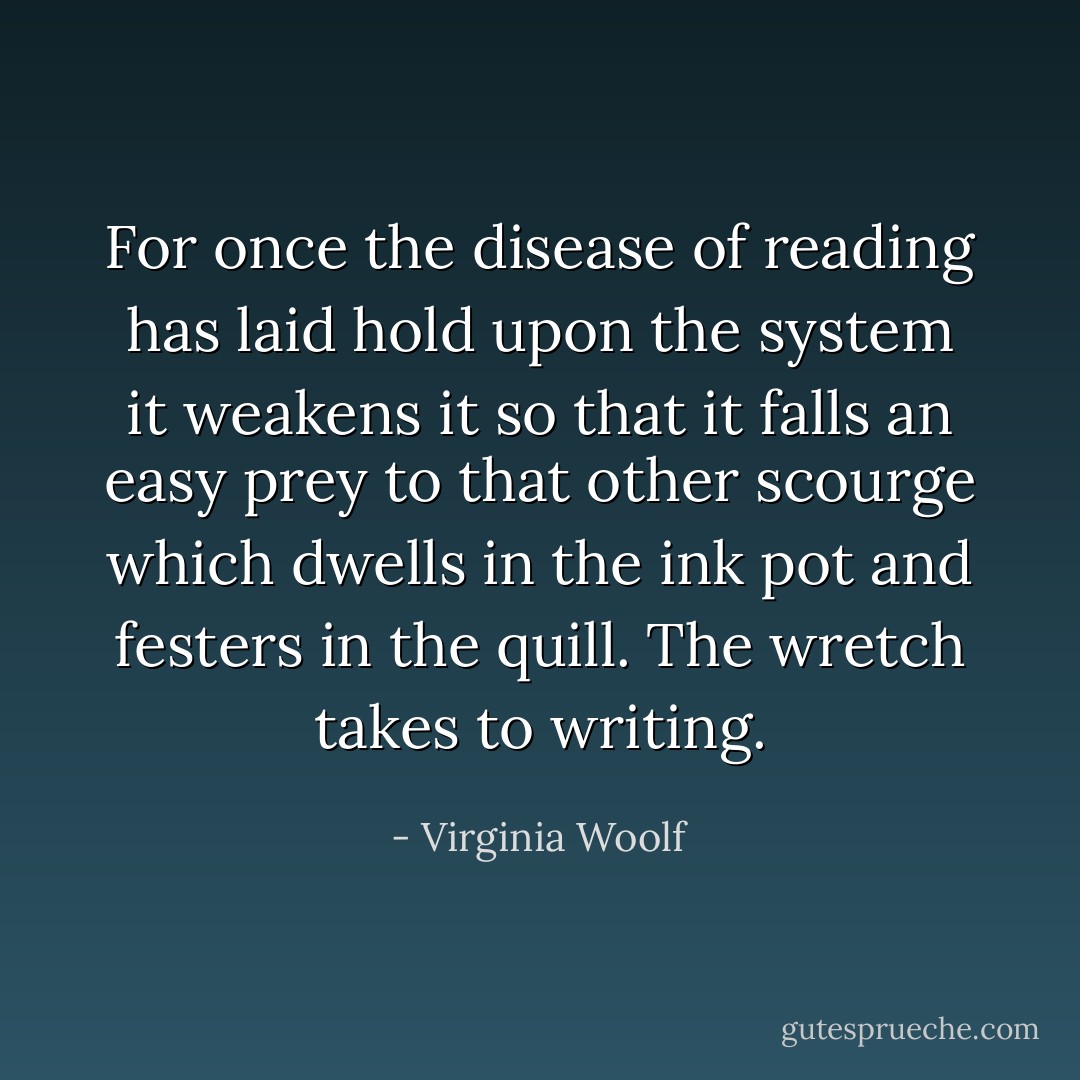 For once the disease of reading has laid hold upon the system it weakens it so that it falls an easy prey to that other scourge which dwells in the ink pot and festers in the quill. The wretch takes to writing. - Virginia Woolf