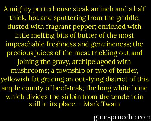 A mighty porterhouse steak an inch and a half thick, hot and sputtering from the griddle; dusted with fragrant pepper; enriched with little melting bits of butter of the most impeachable freshness and genuineness; the precious juices of the meat trickling out and joining the gravy, archipelagoed with mushrooms; a township or two of tender, yellowish fat gracing an out-lying district of this ample county of beefsteak; the long white bone which divides the sirloin from the tenderloin still in its place. - Mark Twain