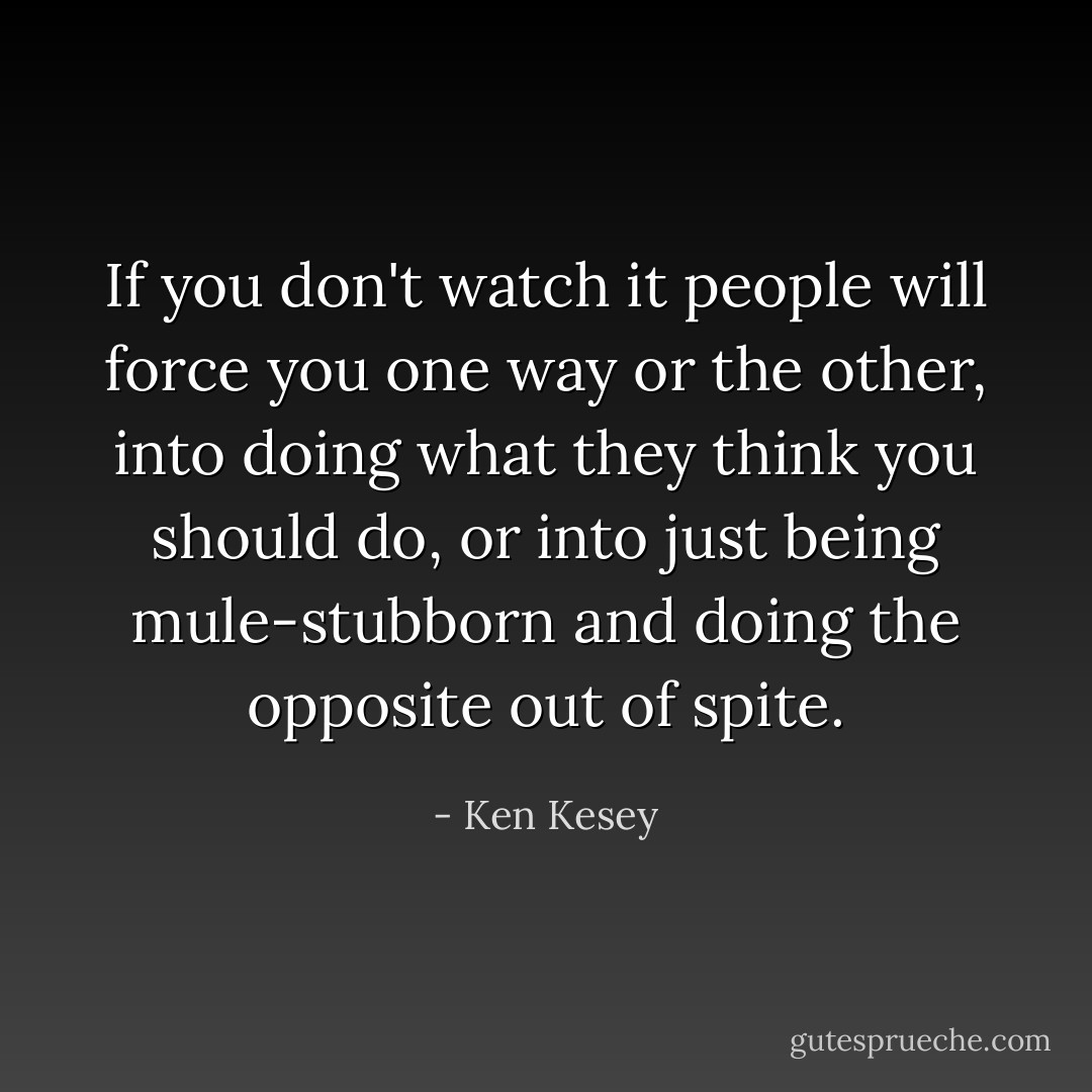 If you don't watch it people will force you one way or the other, into doing what they think you should do, or into just being mule-stubborn and doing the opposite out of spite. - Ken Kesey
