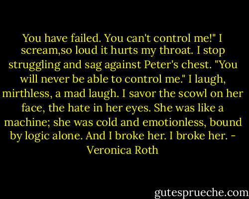 You have failed. You can't control me!" I scream,so loud it hurts my throat. I stop struggling and sag against Peter's chest. "You will never be able to control me."<br />I laugh, mirthless, a mad laugh. I savor the scowl on her face, the hate in her eyes. She was like a machine; she was cold and emotionless, bound by logic alone. And I broke her.<br />I broke her. - Veronica Roth