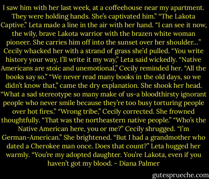 I saw him with her last week, at a coffeehouse near my apartment. They were holding hands. She’s captivated him.”<br />“The Lakota Captive.” Leta made a line in the air with her hand. “I can see it now, the wily, brave Lakota warrior with the brazen white woman pioneer. She carries him off into the sunset over her shoulder…”<br />Cecily whacked her with a strand of grass she’d pulled.<br />“You write history your way, I’ll write it my way,” Leta said wickedly.<br />“Native Americans are stoic and unemotional,” Cecily reminded her. “All the books say so.”<br />“We never read many books in the old days, so we didn’t know that,” came the dry explanation. She shook her head. “What a sad stereotype so many make of us-a bloodthirsty ignorant people who never smile because they’re too busy torturing people over hot fires.”<br />“Wrong tribe,” Cecily corrected. She frowned thoughtfully. “That was the northeastern native people.”<br />“Who’s the Native American here, you or me?”<br />Cecily shrugged. “I’m German-American.” She brightened. “But I had a grandmother who dated a Cherokee man once. Does that count?”<br />Leta hugged her warmly. “You’re my adopted daughter. You’re Lakota, even if you haven’t got my blood. - Diana Palmer